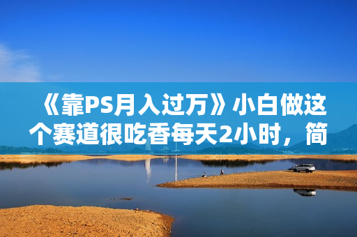 《靠PS月入过万》小白做这个赛道很吃香每天2小时，简单且暴利