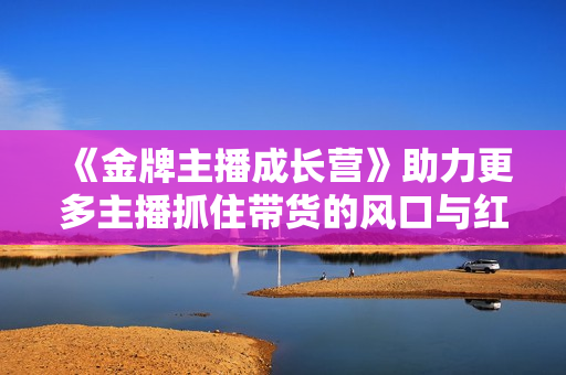 《金牌主播成长营》助力更多主播抓住带货的风口与红利