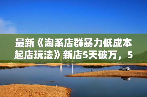 最新《淘系店群暴力低成本起店玩法》新店5天破万，5.0升级版