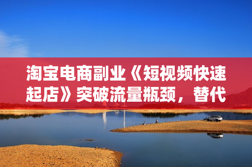 淘宝电商副业《短视频快速起店》突破流量瓶颈，替代传统搜索方式