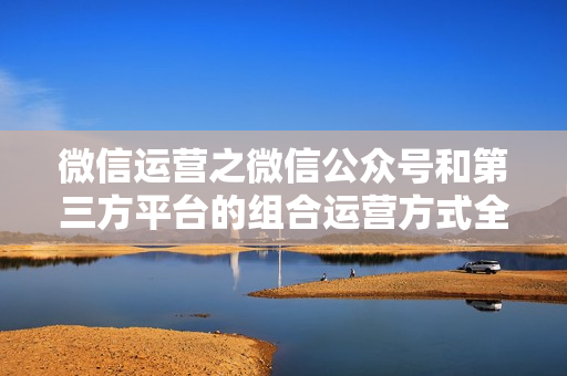 微信运营之微信公众号和第三方平台的组合运营方式全六课