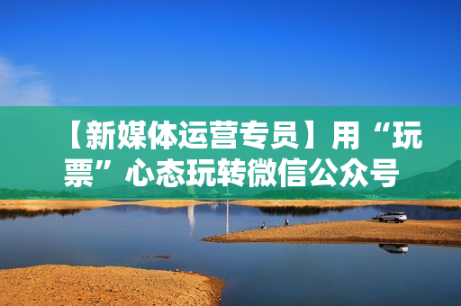 【新媒体运营专员】用“玩票”心态玩转微信公众号