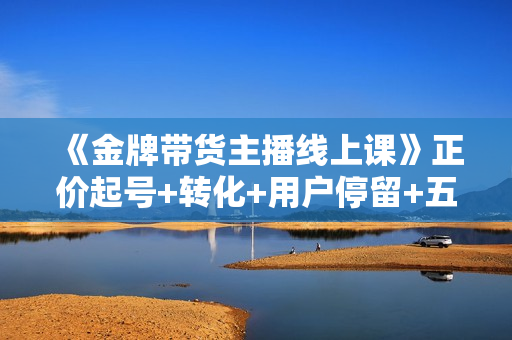 《金牌带货主播线上课》正价起号+转化+用户停留+五维四率憋单法