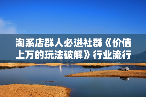 淘系店群人必进社群《价值上万的玩法破解》行业流行打法汇集，草根大咖分享