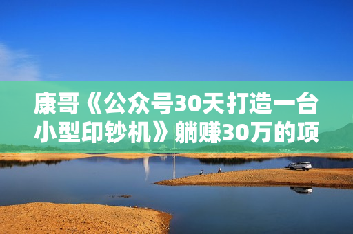 康哥《公众号30天打造一台小型印钞机》躺赚30万的项目完整复盘