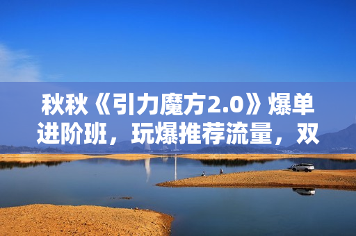 秋秋《引力魔方2.0》爆单进阶班，玩爆推荐流量，双场景低价引流