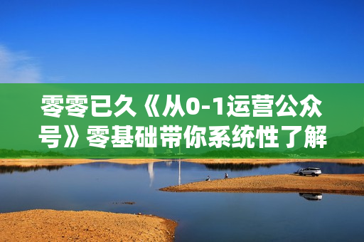 零零已久《从0-1运营公众号》零基础带你系统性了解公众号运营