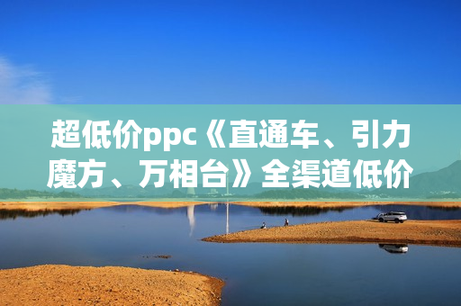 超低价ppc《直通车、引力魔方、万相台》全渠道低价扫流核心玩法