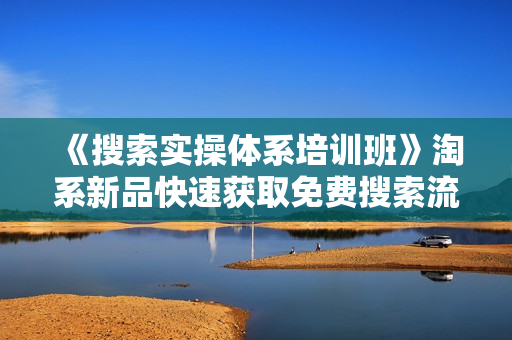 《搜索实操体系培训班》淘系新品快速获取免费搜索流量，开一家赚钱的淘宝店铺