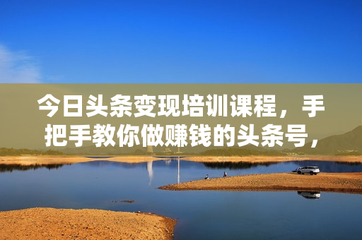 今日头条变现培训课程，手把手教你做赚钱的头条号，轻松月入过万！