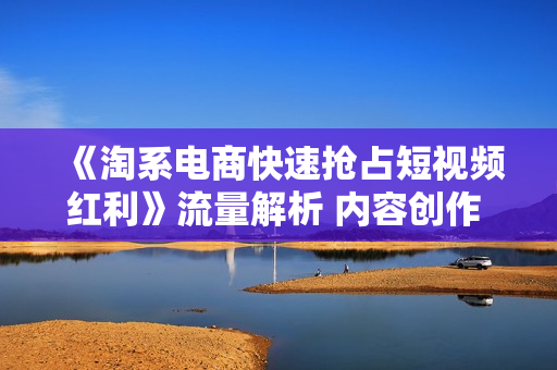 《淘系电商快速抢占短视频红利》流量解析 内容创作 渠道投放 爆款数据分析等