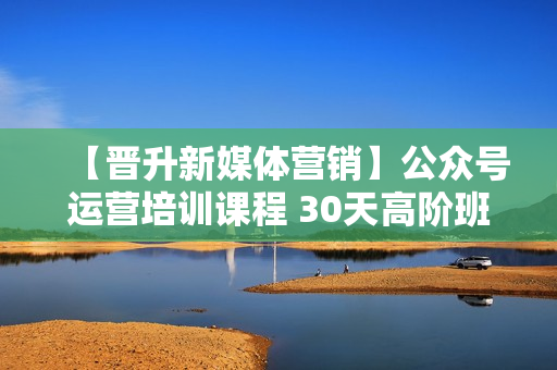 【晋升新媒体营销】公众号运营培训课程 30天高阶班