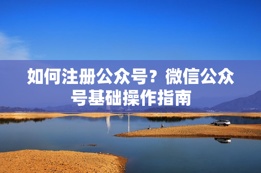 如何注册公众号？微信公众号基础操作指南