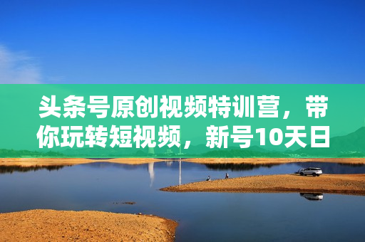 头条号原创视频特训营，带你玩转短视频，新号10天日收益破250+