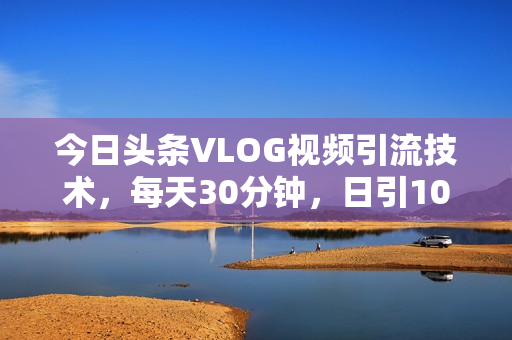 今日头条VLOG视频引流技术，每天30分钟，日引10-1000粉