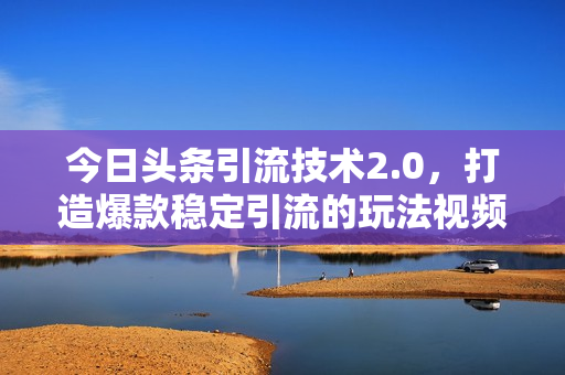 今日头条引流技术2.0，打造爆款稳定引流的玩法视频教程