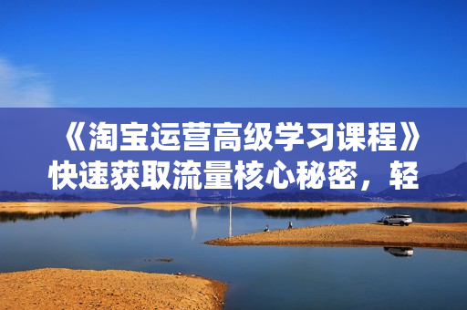《淘宝运营高级学习课程》快速获取流量核心秘密，轻松实现盈利！