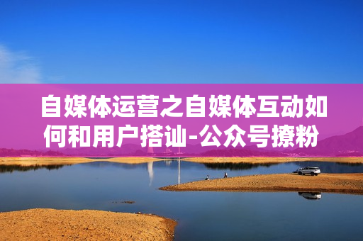 自媒体运营之自媒体互动如何和用户搭讪-公众号撩粉