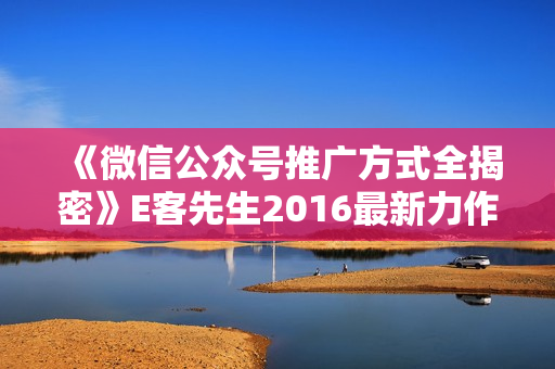 《微信公众号推广方式全揭密》E客先生2016最新力作共8节课