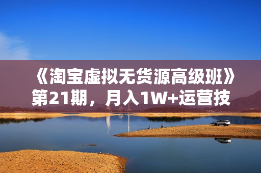 《淘宝虚拟无货源高级班》第21期，月入1W+运营技巧+批量复制