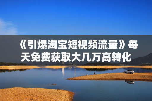 《引爆淘宝短视频流量》每天免费获取大几万高转化
