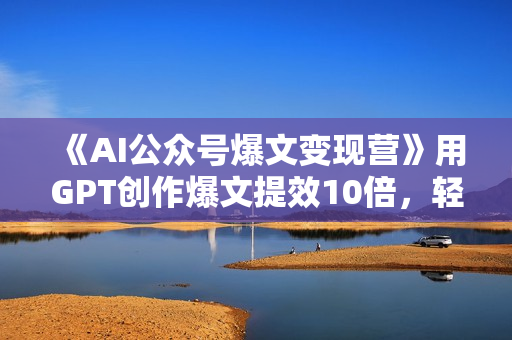 《AI公众号爆文变现营》用GPT创作爆文提效10倍，轻松拿下10w+爆文