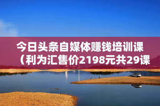今日头条自媒体赚钱培训课（利为汇售价2198元共29课）视频版