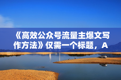 《高效公众号流量主爆文写作方法》仅需一个标题，AI全自动生成