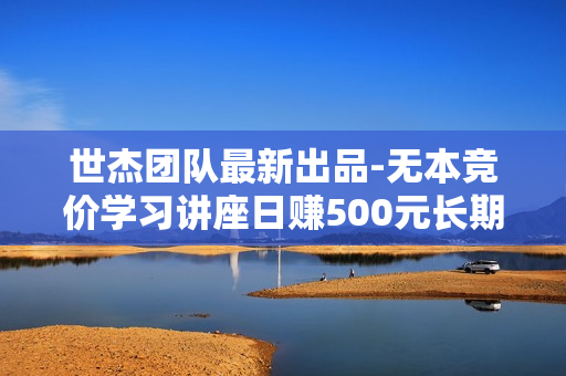 世杰团队最新出品-无本竞价学习讲座日赚500元长期课程（价值2480元）