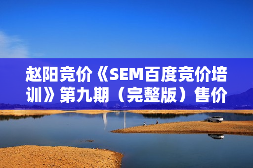 赵阳竞价《SEM百度竞价培训》第九期（完整版）售价价值2088元