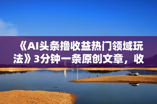 《AI头条撸收益热门领域玩法》3分钟一条原创文章，收入可观