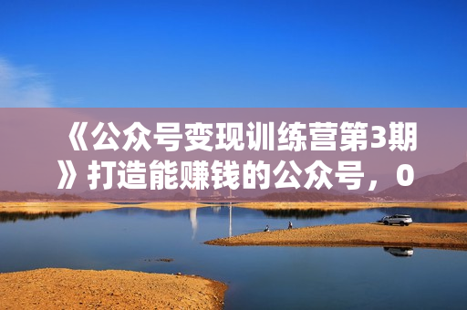 《公众号变现训练营第3期》打造能赚钱的公众号，0成本日涨1000粉，霸屏技巧