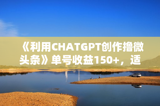 《利用CHATGPT创作撸微头条》单号收益150+，适合新手小白