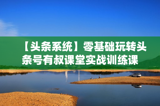 【头条系统】零基础玩转头条号有叔课堂实战训练课