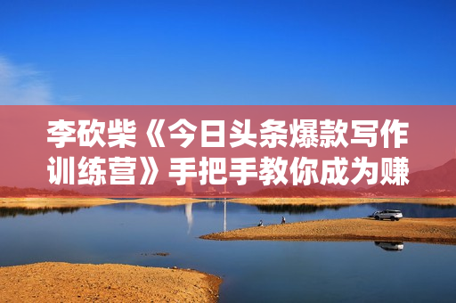 李砍柴《今日头条爆款写作训练营》手把手教你成为赚钱的作家