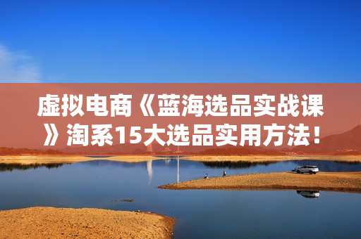 虚拟电商《蓝海选品实战课》淘系15大选品实用方法！