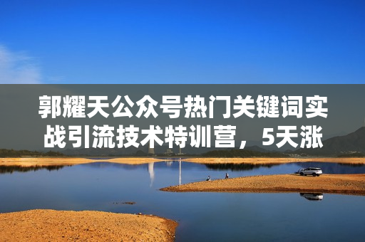 郭耀天公众号热门关键词实战引流技术特训营，5天涨5千精准粉