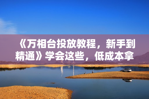 《万相台投放教程，新手到精通》学会这些，低成本拿流量不愁！
