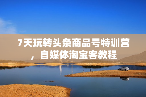 7天玩转头条商品号特训营，自媒体淘宝客教程