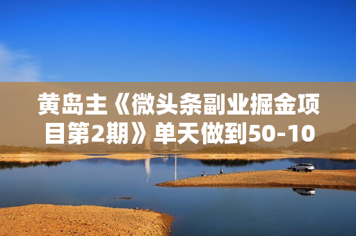 黄岛主《微头条副业掘金项目第2期》单天做到50-100+收益