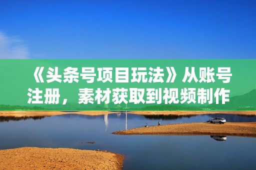 《头条号项目玩法》从账号注册，素材获取到视频制作发布