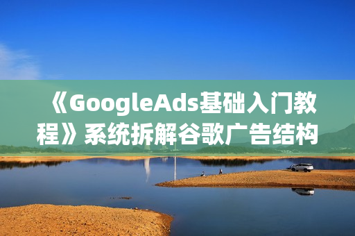 《GoogleAds基础入门教程》系统拆解谷歌广告结构