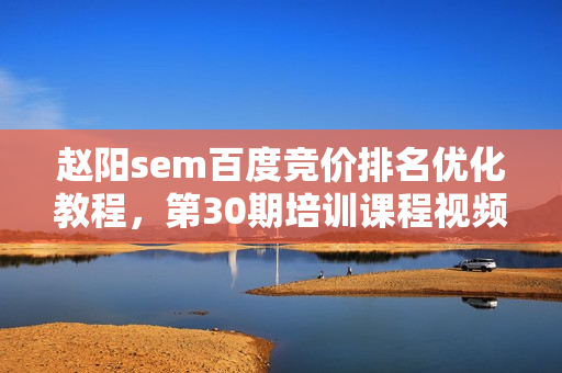 赵阳sem百度竞价排名优化教程，第30期培训课程视频