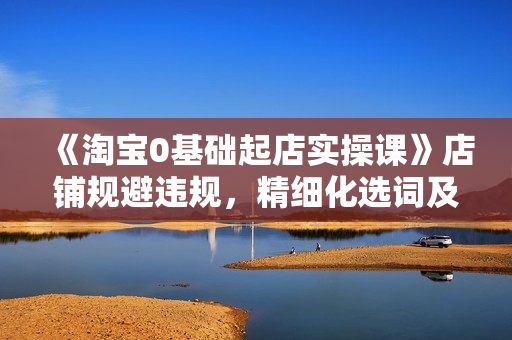 《淘宝0基础起店实操课》店铺规避违规，精细化选词及选品等