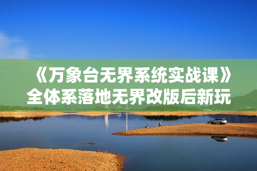 《万象台无界系统实战课》全体系落地无界改版后新玩法