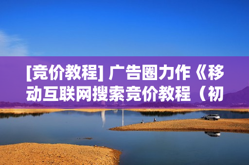 [竞价教程] 广告圈力作《移动互联网搜索竞价教程（初级+中级篇）》全12集