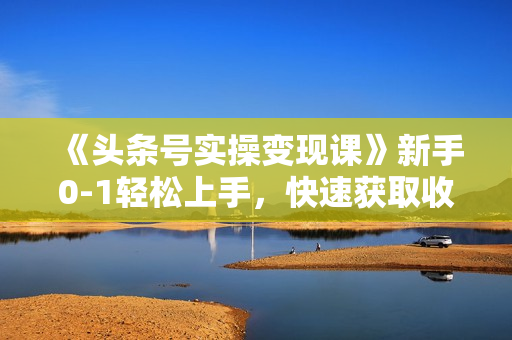 《头条号实操变现课》新手0-1轻松上手，快速获取收益-可批量操作