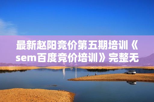 最新赵阳竞价第五期培训《sem百度竞价培训》完整无水印版价值2088学习教程