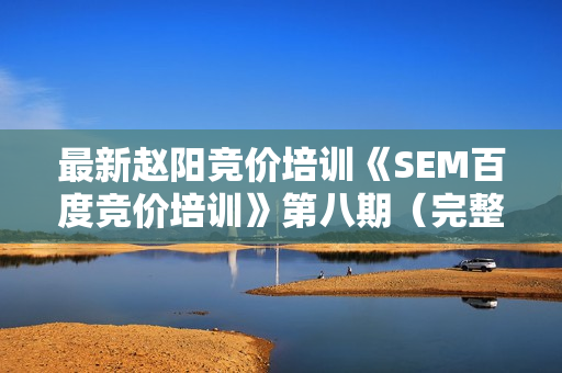 最新赵阳竞价培训《SEM百度竞价培训》第八期（完整版）价值2088元学习课程（无水印）