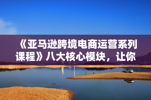 《亚马逊跨境电商运营系列课程》八大核心模块，让你快速成为亚马逊运营高手